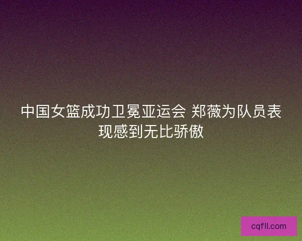 中国女篮成功卫冕亚运会 郑薇为队员表现感到无比骄傲