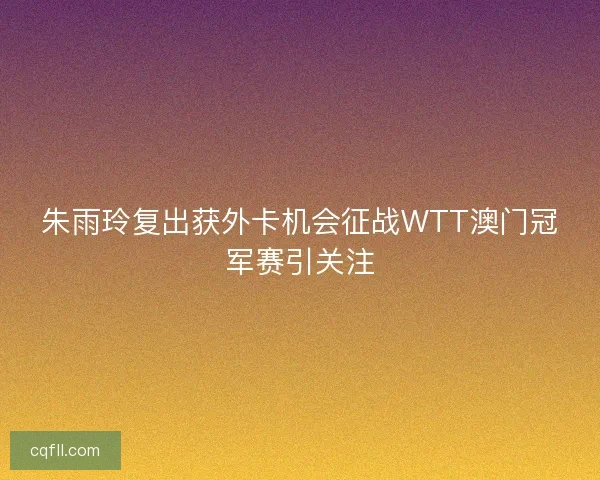 朱雨玲复出获外卡机会征战WTT澳门冠军赛引关注