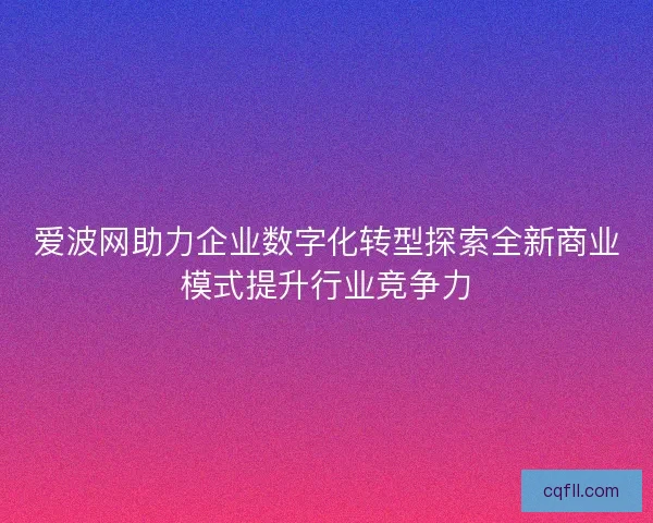 爱波网助力企业数字化转型探索全新商业模式提升行业竞争力
